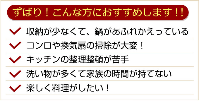 ずばり！こんな方におすすめします！収納が少なくて、鍋があふれかえっている。コンロや換気扇の掃除が大変。キッチンの整理整頓が苦手。洗い物が多くて家族の時間が持てない。楽しく料理がした。
