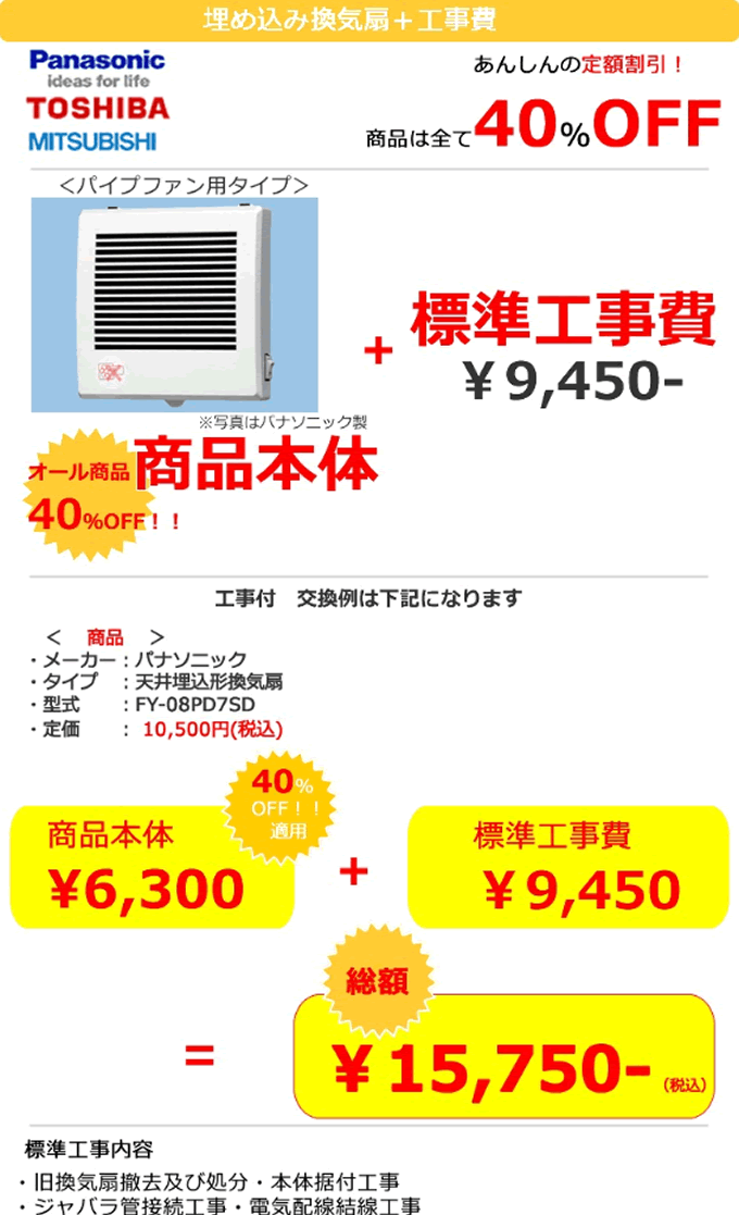 換気扇 パイプファン用 換気扇＋工事費 あんしんの定額割引 換気扇は全て40%OFF 換気扇パイプファン用タイプ 換気扇 オール商品本体40%OFF＋標準工事費9450円　一例　メーカーはパナソニック　天井埋め込み型換気扇　FY-08PD7SD 定価10,500円税込みが換気扇本体40％OFF適用で6,300円＋標準工事費9,450円 標準工事内容　旧 換気扇撤去及び処分・本体据付工事　ジャバラ管接続工事・電気配線結線工事