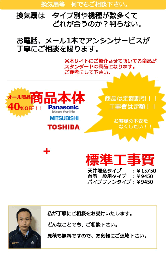 換気扇など 何でもご相談下さい。換気扇はタイプ別や機種が数多くてどれが合うのか？わからない。そんなお悩みをお電話、メール1本でアンシンサービスが丁寧にご相談を承ります。本サイトにご紹介させていただいている商品がスタンダードの商品になります。ご参考にしてください。換気扇本体はオール40%OFF＋換気扇取り付け 標準工事費 天井埋め込みタイプ換気扇15,750円 台所一般用タイプ換気扇 9,450円 パイプファンタイプ 9,450円 電気設備担当の杉山が丁寧にご相談をお受けいたします。どんなことでも、ご相談下さい。見積りも無料ですので、お気軽にご連絡ください